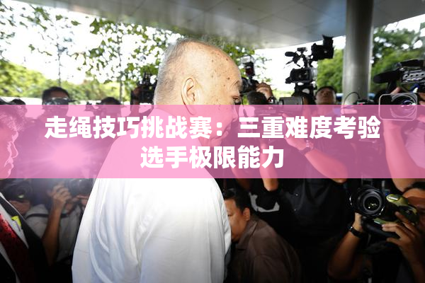 走绳技巧挑战赛：三重难度考验选手极限能力