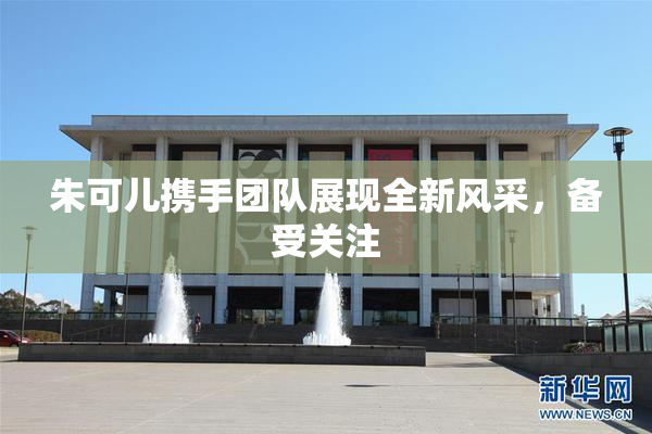 朱可儿携手团队展现全新风采，备受关注