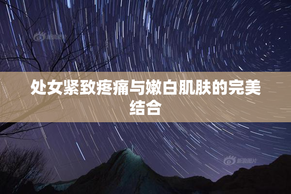 处女紧致疼痛与嫩白肌肤的完美结合