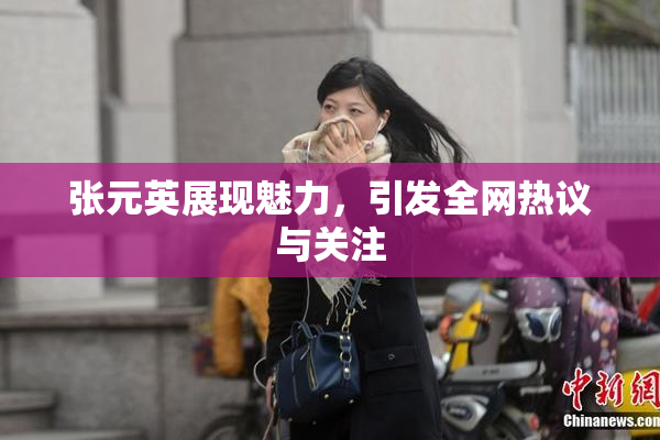 张元英展现魅力，引发全网热议与关注