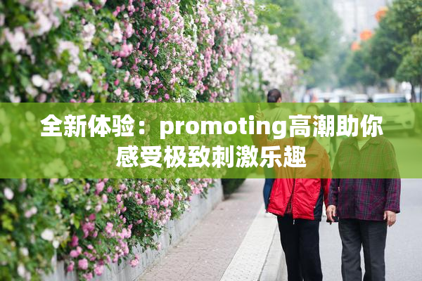 全新体验：promoting高潮助你感受极致刺激乐趣