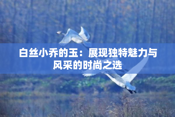 白丝小乔的玉：展现独特魅力与风采的时尚之选