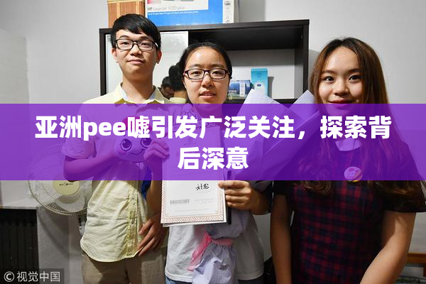 亚洲pee嘘引发广泛关注，探索背后深意