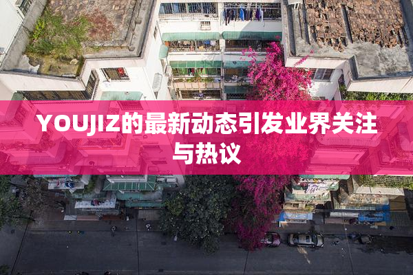 YOUJIZ的最新动态引发业界关注与热议
