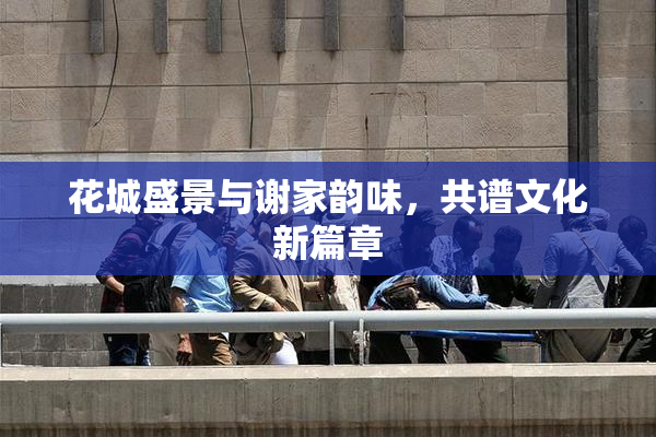 花城盛景与谢家韵味，共谱文化新篇章