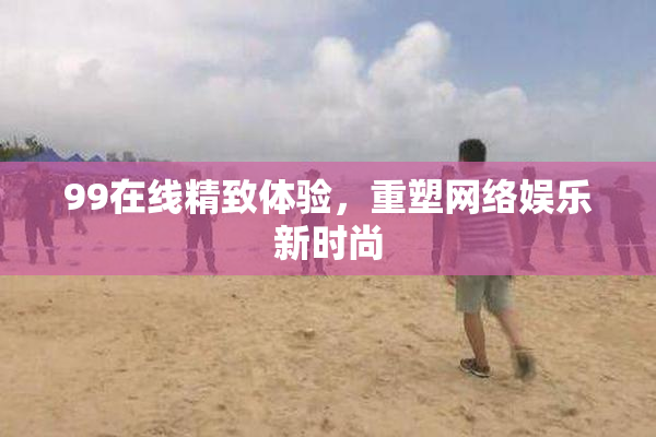 99在线精致体验，重塑网络娱乐新时尚