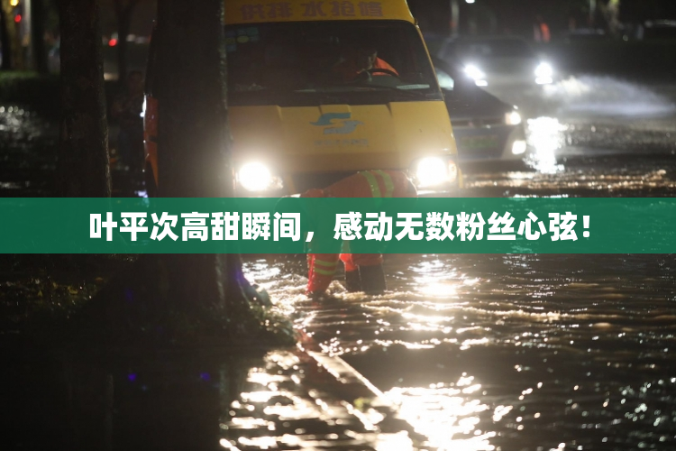 叶平次高甜瞬间，感动无数粉丝心弦！