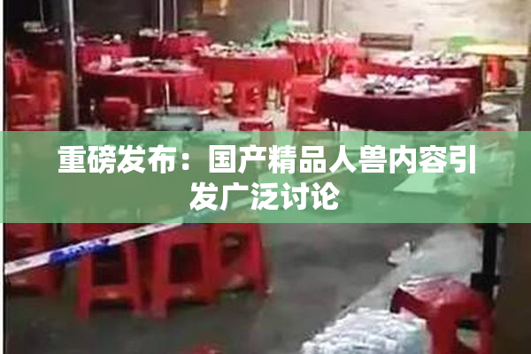 重磅发布：国产精品人兽内容引发广泛讨论