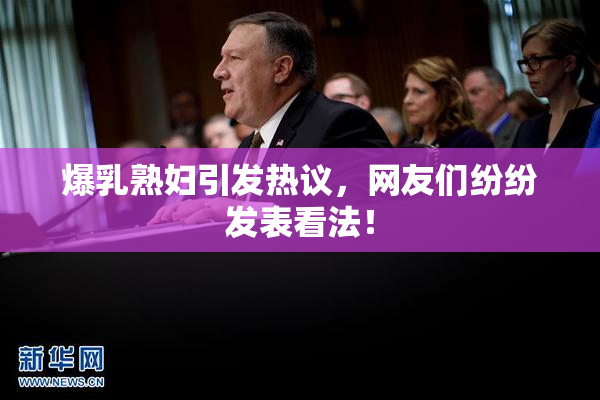 爆乳熟妇引发热议，网友们纷纷发表看法！