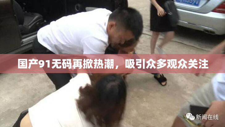 国产91无码再掀热潮，吸引众多观众关注