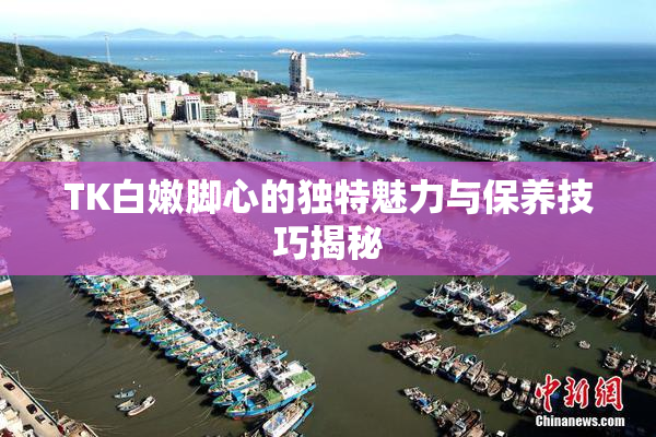 TK白嫩脚心的独特魅力与保养技巧揭秘