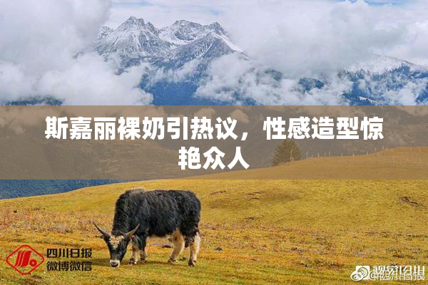 斯嘉丽裸奶引热议，性感造型惊艳众人
