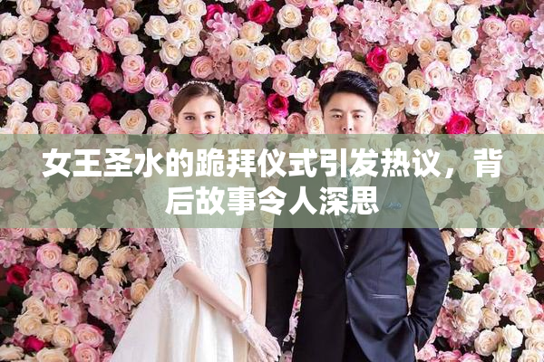 女王圣水的跪拜仪式引发热议，背后故事令人深思
