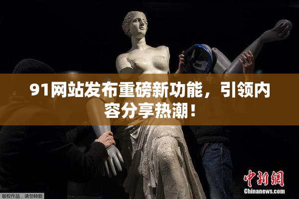 91网站发布重磅新功能，引领内容分享热潮！