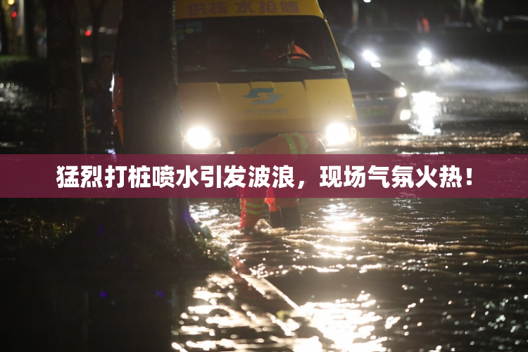 猛烈打桩喷水引发波浪，现场气氛火热！