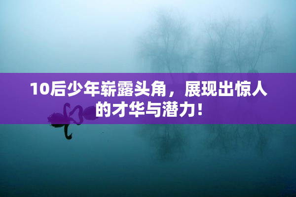 10后少年崭露头角，展现出惊人的才华与潜力！