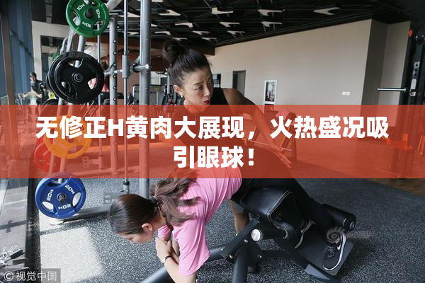 无修正H黄肉大展现，火热盛况吸引眼球！