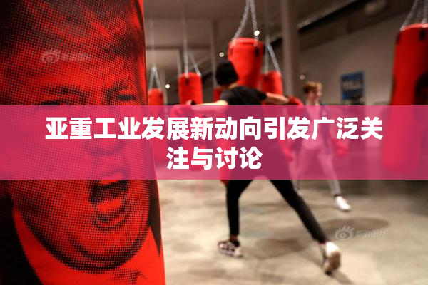 亚重工业发展新动向引发广泛关注与讨论