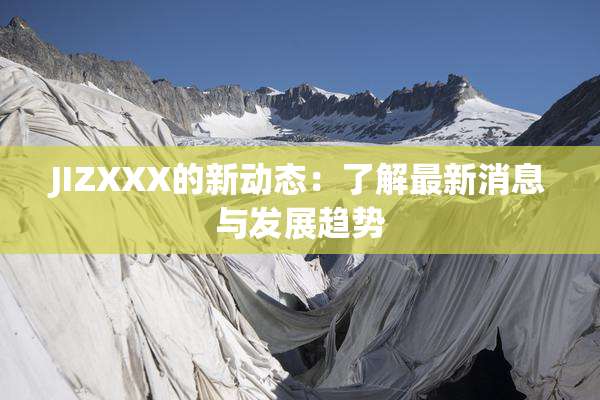JIZXXX的新动态：了解最新消息与发展趋势