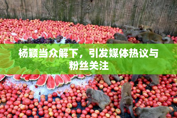 杨颖当众解下，引发媒体热议与粉丝关注