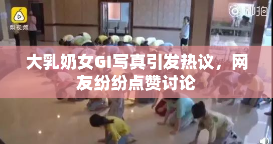 大乳奶女GI写真引发热议，网友纷纷点赞讨论