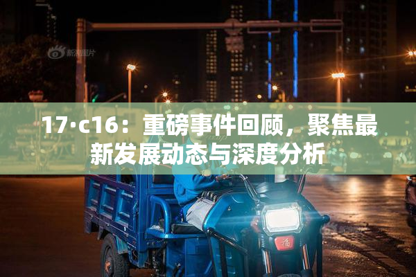 17·c16：重磅事件回顾，聚焦最新发展动态与深度分析