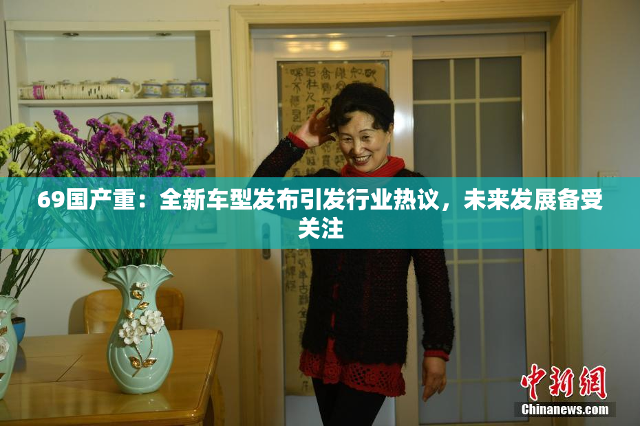 69国产重：全新车型发布引发行业热议，未来发展备受关注