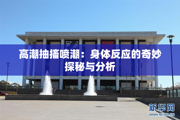 高潮抽搐喷潮：身体反应的奇妙探秘与分析