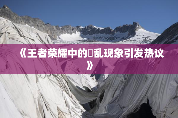 《王者荣耀中的婬乱现象引发热议》