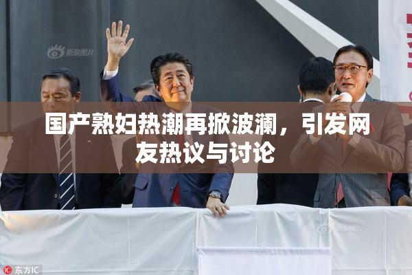 国产熟妇热潮再掀波澜，引发网友热议与讨论