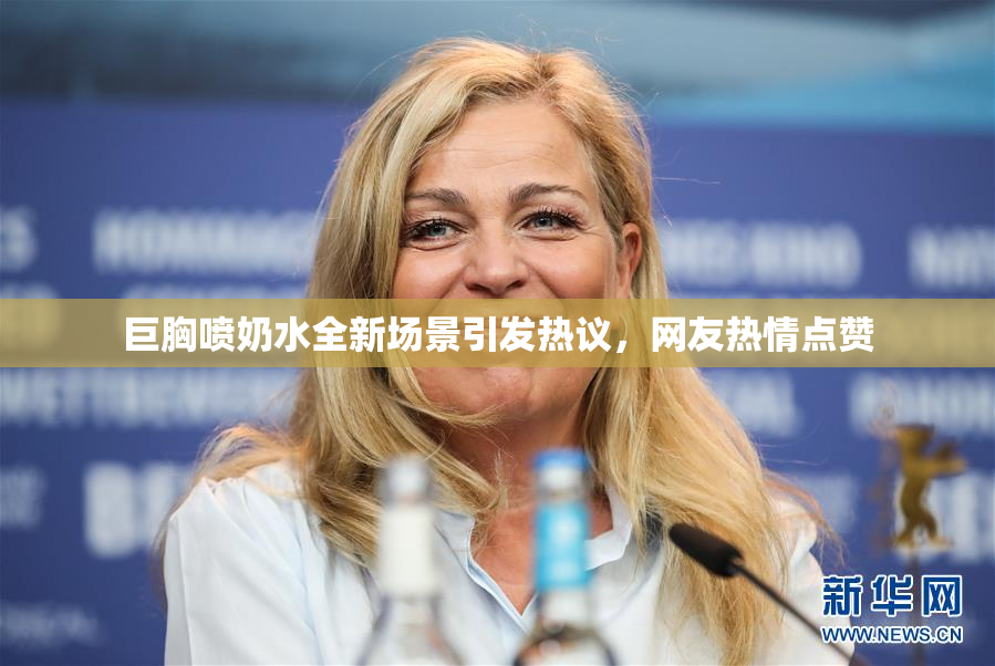 巨胸喷奶水全新场景引发热议，网友热情点赞