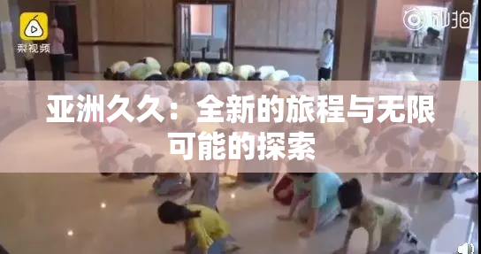 亚洲久久：全新的旅程与无限可能的探索