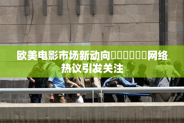 欧美电影市场新动向❌‌❌‌❌‌网络热议引发关注