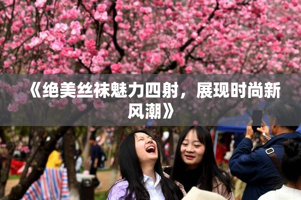 《绝美丝袜魅力四射，展现时尚新风潮》