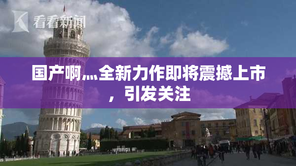 国产啊灬全新力作即将震撼上市，引发关注
