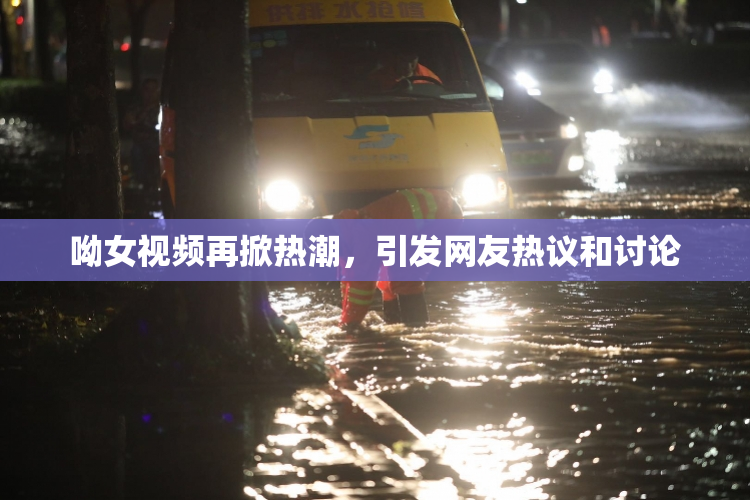 呦女视频再掀热潮，引发网友热议和讨论