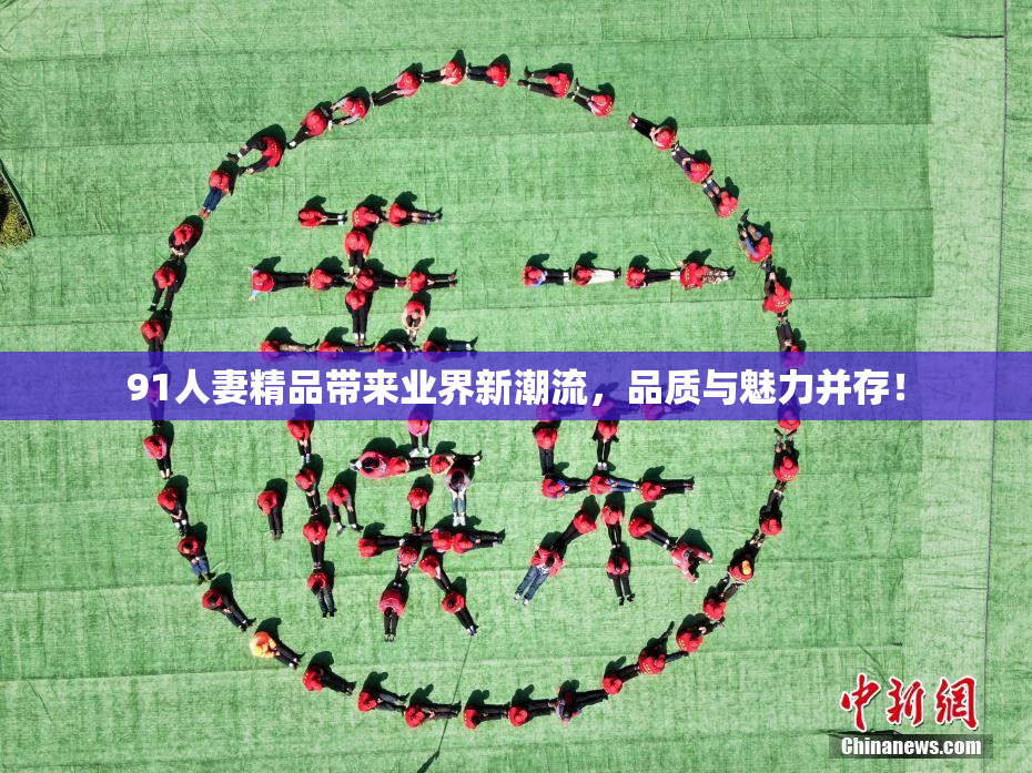 91人妻精品带来业界新潮流，品质与魅力并存！
