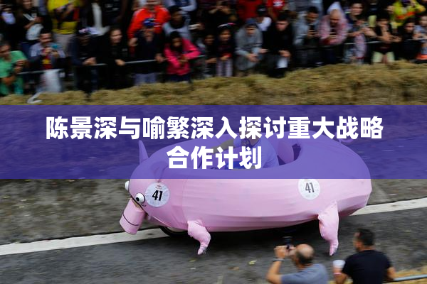 陈景深与喻繁深入探讨重大战略合作计划