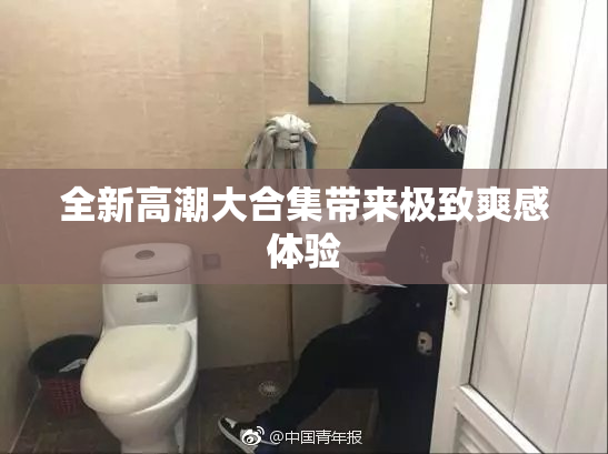 全新高潮大合集带来极致爽感体验