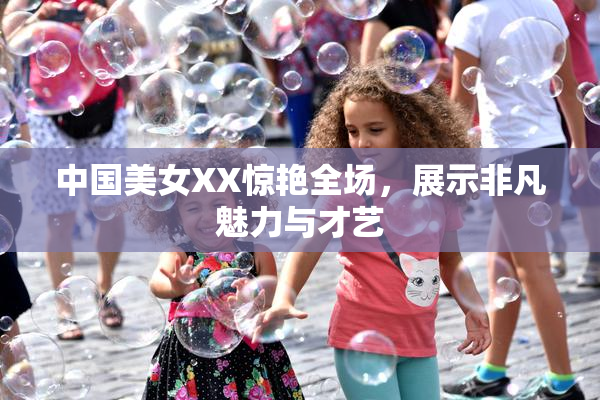 中国美女XX惊艳全场，展示非凡魅力与才艺