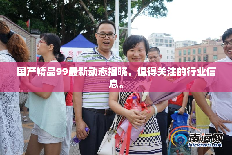 国产精品99最新动态揭晓，值得关注的行业信息。