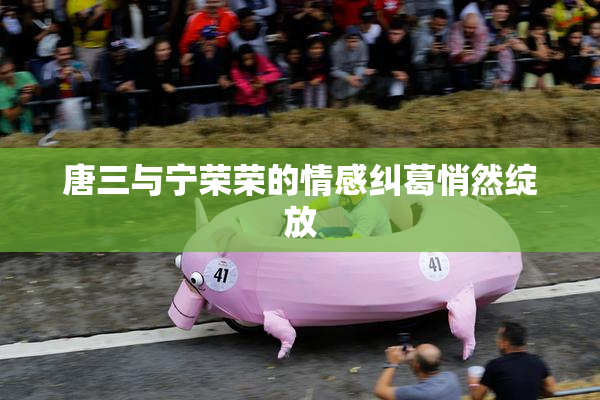 唐三与宁荣荣的情感纠葛悄然绽放