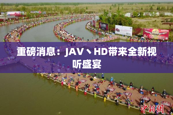 重磅消息：JAV丶HD带来全新视听盛宴