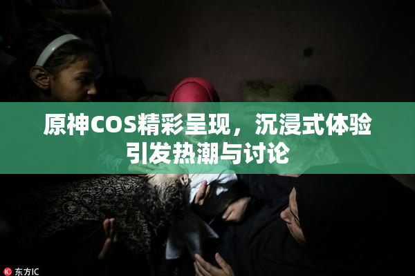 原神COS精彩呈现，沉浸式体验引发热潮与讨论