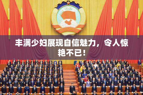 丰满少妇展现自信魅力，令人惊艳不已！