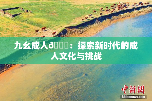 九幺成人🔞：探索新时代的成人文化与挑战