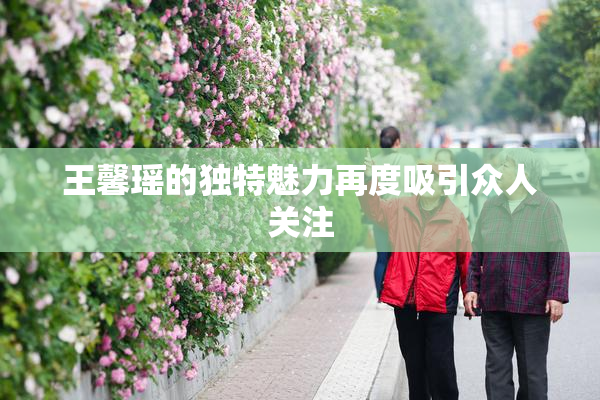 王馨瑶的独特魅力再度吸引众人关注