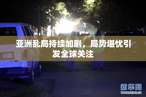 亚洲乱局持续加剧，局势堪忧引发全球关注