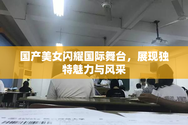 国产美女闪耀国际舞台，展现独特魅力与风采