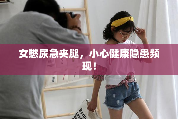 女憋尿急夹腿，小心健康隐患频现！